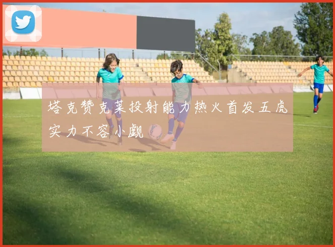 塔克赞克莱投射能力热火首发五虎实力不容小觑