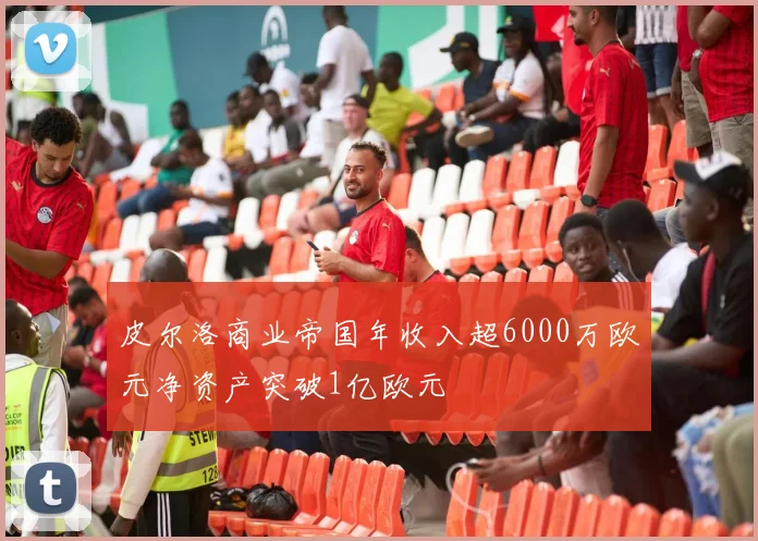 皮尔洛商业帝国年收入超6000万欧元净资产突破1亿欧元