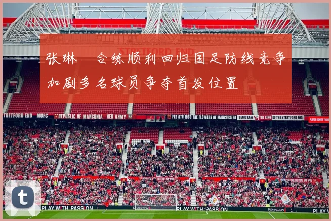 张琳芃合练顺利回归国足防线竞争加剧多名球员争夺首发位置