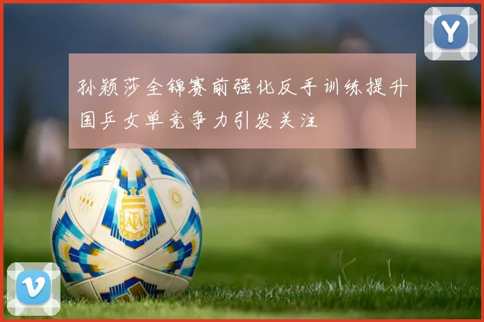 孙颖莎全锦赛前强化反手训练提升国乒女单竞争力引发关注