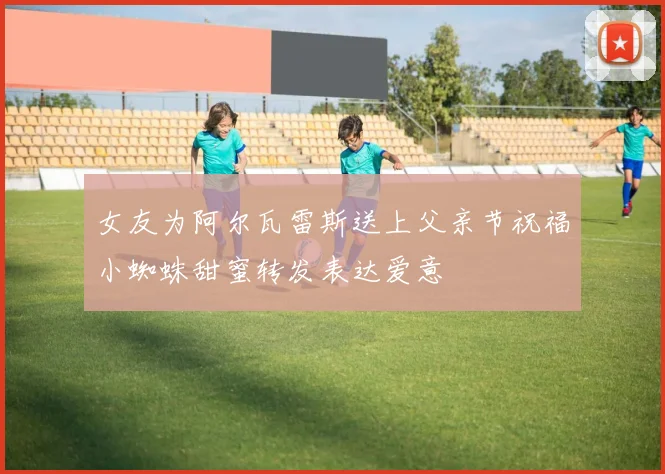 女友为阿尔瓦雷斯送上父亲节祝福小蜘蛛甜蜜转发表达爱意