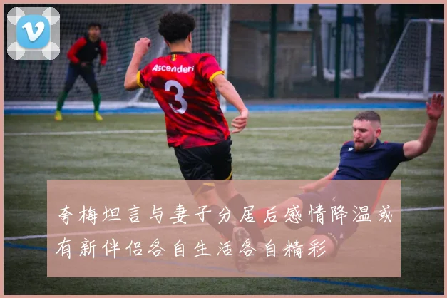 夸梅坦言与妻子分居后感情降温或有新伴侣各自生活各自精彩