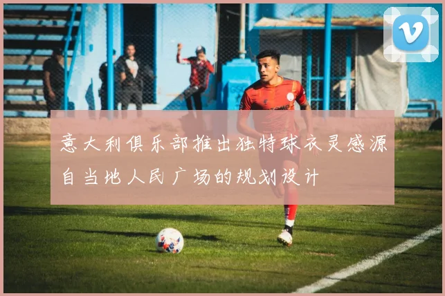 意大利俱乐部推出独特球衣灵感源自当地人民广场的规划设计